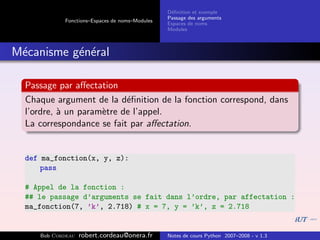 D´ﬁnition et exemple
                                                 e
                                                Passage des arguments
            Fonctions–Espaces de noms–Modules
                                                Espaces de noms
                                                Modules



M´canisme g´n´ral
 e         e e

  Passage par aﬀectation
  Chaque argument de la d´ﬁnition de la fonction correspond, dans
                           e
  l’ordre, ` un param`tre de l’appel.
           a         e
  La correspondance se fait par aﬀectation.


  def ma_fonction(x, y, z):
      pass

  # Appel de la fonction :
  ## le passage d’arguments se fait dans l’ordre, par affectation :
  ma_fonction(7, ’k’, 2.718) # x = 7, y = ’k’, z = 2.718


     Bob Cordeau   robert.cordeau@onera.fr      Notes de cours Python 2007–2008 - v 1.3
 