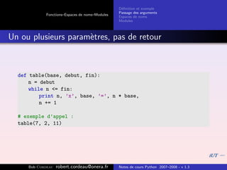 D´ﬁnition et exemple
                                                 e
                                                Passage des arguments
            Fonctions–Espaces de noms–Modules
                                                Espaces de noms
                                                Modules



Un ou plusieurs param`tres, pas de retour
                     e



  def table(base, debut, fin):
      n = debut
      while n <= fin:
          print n, ’x’, base, ’=’, n * base,
          n += 1

  # exemple d’appel :
  table(7, 2, 11)




     Bob Cordeau   robert.cordeau@onera.fr      Notes de cours Python 2007–2008 - v 1.3
 