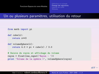 D´ﬁnition et exemple
                                                 e
                                                Passage des arguments
            Fonctions–Espaces de noms–Modules
                                                Espaces de noms
                                                Modules



Un ou plusieurs param`tres, utilisation du retour
                     e


  from math import pi

  def cube(x):
      return x**3

  def volumeSphere(r):
      return 4.0 * pi * cube(r) / 3.0

  # Saisie du rayon et affichage du volume
  rayon = float(raw_input(’Rayon : ’))
  print ’Volume de la sph`re =’, volumeSphere(rayon)
                         e




     Bob Cordeau   robert.cordeau@onera.fr      Notes de cours Python 2007–2008 - v 1.3
 