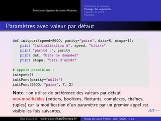 D´ﬁnition et exemple
                                                 e
                                                Passage des arguments
            Fonctions–Espaces de noms–Modules
                                                Espaces de noms
                                                Modules



Param`tres avec valeur par d´faut
     e                      e

  def initport(speed=9600, parity="paire", data=8, stops=1):
      print "Initialisation `", speed, "bits/s"
                            a
      print "parit´ :", parity
                  e
      print dat, "bits de donn´es"
                              e
      print stops, "bits d’arr^t"
                               e

  # Appels possibles :
  initport()
  initPort(parity="nulle")
  initPort(2400, "paire", 7, 2)

  Note : on utilise de pr´f´rence des valeurs par d´faut
                           ee                      e
  non-modiﬁables (entiers, bool´ens, ﬂottants, complexes, chaˆ
                                e                            ınes,
  tuples) car la modiﬁcation d’un param`tre par un premier appel est
                                         e
  visible les fois suivantes.
     Bob Cordeau   robert.cordeau@onera.fr      Notes de cours Python 2007–2008 - v 1.3
 