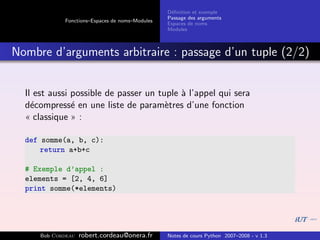 D´ﬁnition et exemple
                                                  e
                                                 Passage des arguments
             Fonctions–Espaces de noms–Modules
                                                 Espaces de noms
                                                 Modules



Nombre d’arguments arbitraire : passage d’un tuple (2/2)


  Il est aussi possible de passer un tuple ` l’appel qui sera
                                           a
  d´compress´ en une liste de param`tres d’une fonction
    e          e                       e
  « classique » :

  def somme(a, b, c):
      return a+b+c

  # Exemple d’appel :
  elements = [2, 4, 6]
  print somme(*elements)




      Bob Cordeau   robert.cordeau@onera.fr      Notes de cours Python 2007–2008 - v 1.3
 