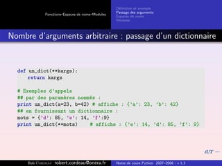 D´ﬁnition et exemple
                                                 e
                                                Passage des arguments
            Fonctions–Espaces de noms–Modules
                                                Espaces de noms
                                                Modules



Nombre d’arguments arbitraire : passage d’un dictionnaire


  def un_dict(**kargs):
      return kargs

  # Exemples d’appels
  ## par des param`res nomm´s :
                  e        e
  print un_dict(a=23, b=42) # affiche : {’a’: 23, ’b’: 42}
  ## en fournissant un dictionnaire :
  mots = {’d’: 85, ’e’: 14, ’f’:9}
  print un_dict(**mots)    # affiche : {’e’: 14, ’d’: 85, ’f’: 9}




     Bob Cordeau   robert.cordeau@onera.fr      Notes de cours Python 2007–2008 - v 1.3
 
