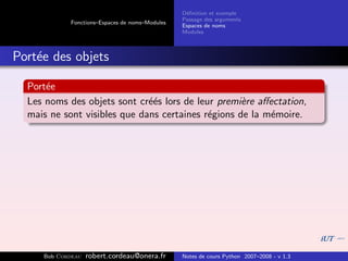 D´ﬁnition et exemple
                                                 e
                                                Passage des arguments
            Fonctions–Espaces de noms–Modules
                                                Espaces de noms
                                                Modules



Port´e des objets
    e

  Port´e
      e
  Les noms des objets sont cr´´s lors de leur premi`re aﬀectation,
                              ee                    e
  mais ne sont visibles que dans certaines r´gions de la m´moire.
                                            e             e




     Bob Cordeau   robert.cordeau@onera.fr      Notes de cours Python 2007–2008 - v 1.3
 