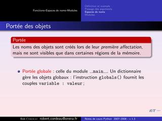 D´ﬁnition et exemple
                                                 e
                                                Passage des arguments
            Fonctions–Espaces de noms–Modules
                                                Espaces de noms
                                                Modules



Port´e des objets
    e

  Port´e
      e
  Les noms des objets sont cr´´s lors de leur premi`re aﬀectation,
                              ee                    e
  mais ne sont visibles que dans certaines r´gions de la m´moire.
                                            e             e


      Port´e globale : celle du module main . Un dictionnaire
          e
      g`re les objets globaux : l’instruction globals() fournit les
       e
      couples variable : valeur ;




     Bob Cordeau   robert.cordeau@onera.fr      Notes de cours Python 2007–2008 - v 1.3
 