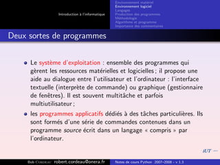 Environnement mat´riel
                                                                        e
                                                     Environnement logiciel
                                                     Langages
                     Introduction ` l’informatique
                                  a                  Production des programmes
                                                     M´thodologie
                                                       e
                                                     Algorithme et programme
                                                     Importance des commentaires


Deux sortes de programmes


      Le syst`me d’exploitation : ensemble des programmes qui
             e
      g`rent les ressources mat´rielles et logicielles ; il propose une
       e                         e
      aide au dialogue entre l’utilisateur et l’ordinateur : l’interface
      textuelle (interpr`te de commande) ou graphique (gestionnaire
                         e
      de fenˆtres). Il est souvent multitˆche et parfois
            e                            a
      multiutilisateur ;
      les programmes applicatifs d´di´s ` des tˆches particuli`res. Ils
                                  e e a        a              e
      sont form´s d’une s´rie de commandes contenues dans un
                e        e
      programme source ´crit dans un langage « compris » par
                         e
      l’ordinateur.


     Bob Cordeau   robert.cordeau@onera.fr           Notes de cours Python 2007–2008 - v 1.3
 