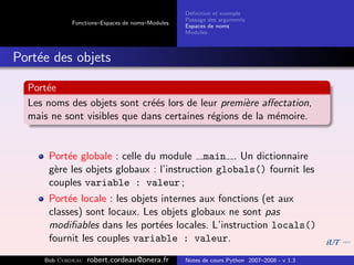 D´ﬁnition et exemple
                                                 e
                                                Passage des arguments
            Fonctions–Espaces de noms–Modules
                                                Espaces de noms
                                                Modules



Port´e des objets
    e

  Port´e
      e
  Les noms des objets sont cr´´s lors de leur premi`re aﬀectation,
                              ee                    e
  mais ne sont visibles que dans certaines r´gions de la m´moire.
                                            e             e


      Port´e globale : celle du module main . Un dictionnaire
          e
      g`re les objets globaux : l’instruction globals() fournit les
       e
      couples variable : valeur ;
      Port´e locale : les objets internes aux fonctions (et aux
           e
      classes) sont locaux. Les objets globaux ne sont pas
      modiﬁables dans les port´es locales. L’instruction locals()
                                e
      fournit les couples variable : valeur.
     Bob Cordeau   robert.cordeau@onera.fr      Notes de cours Python 2007–2008 - v 1.3
 