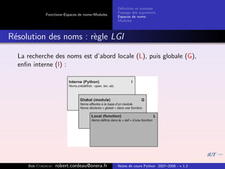 D´ﬁnition et exemple
                                                 e
                                                Passage des arguments
            Fonctions–Espaces de noms–Modules
                                                Espaces de noms
                                                Modules



R´solution des noms : r`gle LGI
 e                     e

  La recherche des noms est d’abord locale (L), puis globale (G),
  enﬁn interne (I) :




     Bob Cordeau   robert.cordeau@onera.fr      Notes de cours Python 2007–2008 - v 1.3
 