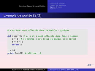 D´ﬁnition et exemple
                                                 e
                                                Passage des arguments
            Fonctions–Espaces de noms–Modules
                                                Espaces de noms
                                                Modules



Exemple de port´e (2/3)
               e


  # x et fonc sont affect´s dans le module : globaux
                         e

  def fonc(y): # y, x et z sont affect´s dans fonc : locaux
                                      e
      x = 3 # ce nouvel x est local et masque le x global
      z = x + y
      return z

  x = 99
  print fonc(1) # affiche : 4




     Bob Cordeau   robert.cordeau@onera.fr      Notes de cours Python 2007–2008 - v 1.3
 