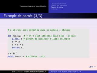 D´ﬁnition et exemple
                                                 e
                                                Passage des arguments
            Fonctions–Espaces de noms–Modules
                                                Espaces de noms
                                                Modules



Exemple de port´e (3/3)
               e


  # x et fonc sont affect´s dans le module : globaux
                         e

  def fonc(y): # y et z sont affect´s dans fonc : locaux
                                   e
      global x # permet de modifier x ligne suivante
      x += 2
      z = x + y
      return z

  x = 99
  print fonc(1) # affiche : 102




     Bob Cordeau   robert.cordeau@onera.fr      Notes de cours Python 2007–2008 - v 1.3
 