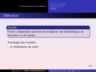D´ﬁnition et exemple
                                                 e
                                                Passage des arguments
            Fonctions–Espaces de noms–Modules
                                                Espaces de noms
                                                Modules



D´ﬁnition
 e


  Module
  Fichier ind´pendant permettant d’´laborer des biblioth`ques de
             e                     e                    e
  fonctions ou de classes.

  Avantages des modules :
      r´utilisation du code ;
       e




     Bob Cordeau   robert.cordeau@onera.fr      Notes de cours Python 2007–2008 - v 1.3
 