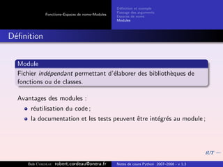 D´ﬁnition et exemple
                                                 e
                                                Passage des arguments
            Fonctions–Espaces de noms–Modules
                                                Espaces de noms
                                                Modules



D´ﬁnition
 e


  Module
  Fichier ind´pendant permettant d’´laborer des biblioth`ques de
             e                     e                    e
  fonctions ou de classes.

  Avantages des modules :
      r´utilisation du code ;
       e
      la documentation et les tests peuvent ˆtre int´gr´s au module ;
                                            e       e e




     Bob Cordeau   robert.cordeau@onera.fr      Notes de cours Python 2007–2008 - v 1.3
 