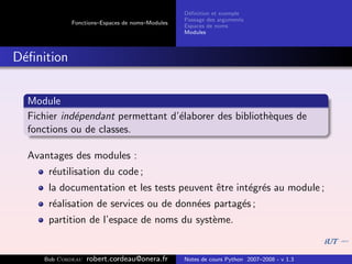 D´ﬁnition et exemple
                                                 e
                                                Passage des arguments
            Fonctions–Espaces de noms–Modules
                                                Espaces de noms
                                                Modules



D´ﬁnition
 e


  Module
  Fichier ind´pendant permettant d’´laborer des biblioth`ques de
             e                     e                    e
  fonctions ou de classes.

  Avantages des modules :
      r´utilisation du code ;
       e
      la documentation et les tests peuvent ˆtre int´gr´s au module ;
                                            e       e e
      r´alisation de services ou de donn´es partag´s ;
       e                                e         e
      partition de l’espace de noms du syst`me.
                                           e


     Bob Cordeau   robert.cordeau@onera.fr      Notes de cours Python 2007–2008 - v 1.3
 