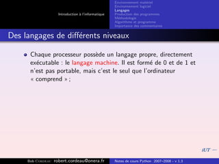 Environnement mat´riel
                                                                        e
                                                     Environnement logiciel
                                                     Langages
                     Introduction ` l’informatique
                                  a                  Production des programmes
                                                     M´thodologie
                                                       e
                                                     Algorithme et programme
                                                     Importance des commentaires


Des langages de diﬀ´rents niveaux
                   e

      Chaque processeur poss`de un langage propre, directement
                              e
      ex´cutable : le langage machine. Il est form´ de 0 et de 1 et
        e                                           e
      n’est pas portable, mais c’est le seul que l’ordinateur
      « comprend » ;




     Bob Cordeau   robert.cordeau@onera.fr           Notes de cours Python 2007–2008 - v 1.3
 