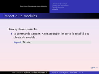 D´ﬁnition et exemple
                                                 e
                                                Passage des arguments
            Fonctions–Espaces de noms–Modules
                                                Espaces de noms
                                                Modules



Import d’un modules


  Deux syntaxes possibles :
      la commande import <nom module> importe la totalit´ des
                                                        e
      objets du module :
      import Tkinter




     Bob Cordeau   robert.cordeau@onera.fr      Notes de cours Python 2007–2008 - v 1.3
 
