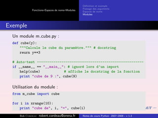 D´ﬁnition et exemple
                                                 e
                                                Passage des arguments
            Fonctions–Espaces de noms–Modules
                                                Espaces de noms
                                                Modules



Exemple
  Un module m cube.py :
  def cube(y):
      """Calcule le cube du param`tre.""" # docstring
                                 e
      reurn y**3

  # Auto-test ----------------------------------------------------
  if __name__ == "__main__": # ignor´ lors d’un import
                                     e
      help(cube)            # affiche le docstring de la fonction
      print "cube de 9 :", cube(9)

  Utilisation du module :
  from m_cube import cube

  for i in xrange(10):
      print "cube de", i, "=", cube(i)
     Bob Cordeau   robert.cordeau@onera.fr      Notes de cours Python 2007–2008 - v 1.3
 