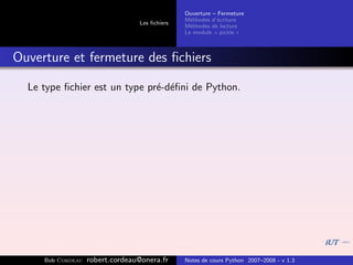 Ouverture – Fermeture
                                               M´thodes d’´criture
                                                 e         e
                                 Les ﬁchiers
                                               M´thodes de lecture
                                                 e
                                               Le module « pickle »



Ouverture et fermeture des ﬁchiers

  Le type ﬁchier est un type pr´-d´ﬁni de Python.
                               e e




     Bob Cordeau   robert.cordeau@onera.fr     Notes de cours Python 2007–2008 - v 1.3
 