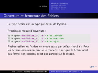 Ouverture – Fermeture
                                               M´thodes d’´criture
                                                 e         e
                                 Les ﬁchiers
                                               M´thodes de lecture
                                                 e
                                               Le module « pickle »



Ouverture et fermeture des ﬁchiers

  Le type ﬁchier est un type pr´-d´ﬁni de Python.
                               e e

  Principaux modes d’ouverture :
  f1 = open("monFichier_1", "r") # en lecture
  f2 = open("monFichier_2", "w") # en ´criture
                                      e
  f3 = open("monFichier_3", "a") # en ajout

  Python utilise les ﬁchiers en mode texte par d´faut (not´ t). Pour
                                                 e         e
  les ﬁchiers binaires on pr´cise le mode b. Tant que le ﬁchier n’est
                            e
  pas ferm´, son contenu n’est pas garanti sur le disque.
           e




     Bob Cordeau   robert.cordeau@onera.fr     Notes de cours Python 2007–2008 - v 1.3
 