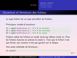 Ouverture – Fermeture
                                               M´thodes d’´criture
                                                 e         e
                                 Les ﬁchiers
                                               M´thodes de lecture
                                                 e
                                               Le module « pickle »



Ouverture et fermeture des ﬁchiers

  Le type ﬁchier est un type pr´-d´ﬁni de Python.
                               e e

  Principaux modes d’ouverture :
  f1 = open("monFichier_1", "r") # en lecture
  f2 = open("monFichier_2", "w") # en ´criture
                                      e
  f3 = open("monFichier_3", "a") # en ajout

  Python utilise les ﬁchiers en mode texte par d´faut (not´ t). Pour
                                                 e         e
  les ﬁchiers binaires on pr´cise le mode b. Tant que le ﬁchier n’est
                            e
  pas ferm´, son contenu n’est pas garanti sur le disque.
           e
  Une seule m´thode de fermeture :
             e
  f1.close()


     Bob Cordeau   robert.cordeau@onera.fr     Notes de cours Python 2007–2008 - v 1.3
 