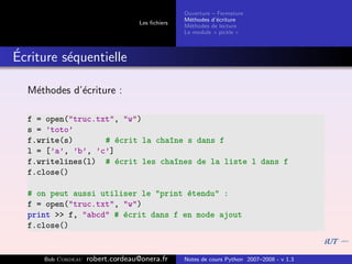 Ouverture – Fermeture
                                               M´thodes d’´criture
                                                 e         e
                                 Les ﬁchiers
                                               M´thodes de lecture
                                                 e
                                               Le module « pickle »



´
Ecriture s´quentielle
          e

  M´thodes d’´criture :
   e         e

  f = open("truc.txt", "w")
  s = ’toto’
  f.write(s)       # ´crit la cha^ne s dans f
                      e          ı
  l = [’a’, ’b’, ’c’]
  f.writelines(l) # ´crit les cha^nes de la liste l dans f
                      e           ı
  f.close()

  # on peut aussi utiliser le "print ´tendu" :
                                     e
  f = open("truc.txt", "w")
  print >> f, "abcd" # ´crit dans f en mode ajout
                       e
  f.close()


     Bob Cordeau   robert.cordeau@onera.fr     Notes de cours Python 2007–2008 - v 1.3
 