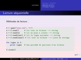 Ouverture – Fermeture
                                                    M´thodes d’´criture
                                                      e         e
                                      Les ﬁchiers
                                                    M´thodes de lecture
                                                      e
                                                    Le module « pickle »



Lecture s´quentielle
         e

  M´thodes de lecture :
   e

  f   =   open("truc.txt", "r")
  s   =   f.read()     # lit tout le fichier --> string
  s   =   f.read(n)    # lit au plus n octets --> string
  s   =   f.readline() # lit la ligne suivante --> string
  s   =   f.readlines() # lit tout le fichier --> liste de strings

  for ligne in f:
      print ligne            # bon proc´d´ de parcours d’un fichier
                                       e e

  f.close()



          Bob Cordeau   robert.cordeau@onera.fr     Notes de cours Python 2007–2008 - v 1.3
 