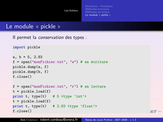 Ouverture – Fermeture
                                               M´thodes d’´criture
                                                 e         e
                                 Les ﬁchiers
                                               M´thodes de lecture
                                                 e
                                               Le module « pickle »



Le module « pickle »
  Il permet la conservation des types :
  import pickle

  a, b = 5, 2.83
  f = open("monFichier.txt", "w") # en ´criture
                                       e
  pickle.dump(a, f)
  pickle.dump(b, f)
  f.close()

  f = open("monFichier.txt", "r") # en lecture
  t = pickle.load(f)
  print t, type(t)   # 5 <type ’int’>
  t = pickle.load(f)
  print t, type(t)   # 2.83 <type ’float’>
  f.close()

     Bob Cordeau   robert.cordeau@onera.fr     Notes de cours Python 2007–2008 - v 1.3
 