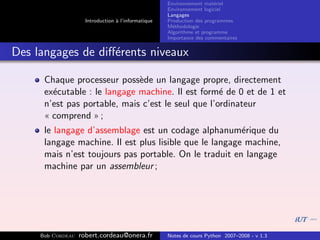 Environnement mat´riel
                                                                        e
                                                     Environnement logiciel
                                                     Langages
                     Introduction ` l’informatique
                                  a                  Production des programmes
                                                     M´thodologie
                                                       e
                                                     Algorithme et programme
                                                     Importance des commentaires


Des langages de diﬀ´rents niveaux
                   e

      Chaque processeur poss`de un langage propre, directement
                              e
      ex´cutable : le langage machine. Il est form´ de 0 et de 1 et
        e                                           e
      n’est pas portable, mais c’est le seul que l’ordinateur
      « comprend » ;
      le langage d’assemblage est un codage alphanum´rique du
                                                         e
      langage machine. Il est plus lisible que le langage machine,
      mais n’est toujours pas portable. On le traduit en langage
      machine par un assembleur ;




     Bob Cordeau   robert.cordeau@onera.fr           Notes de cours Python 2007–2008 - v 1.3
 