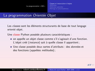 Classes et instanciation d’objets
                                                M´thodes
                                                  e
                      La programmation « OO »
                                                M´thodes sp´ciales
                                                  e          e
                                                H´ritage et polymorphisme
                                                 e



La programmation Orient´e Objet
                       e

  Les classes sont les ´l´ments structurants de base de tout langage
                       ee
  orient´ objet.
        e
  Une classe Python poss`de plusieurs caract´ristiques :
                        e                   e
      on appelle un objet classe comme s’il s’agissait d’une fonction.
      L’objet cr´´ (instance) sait ` quelle classe il appartient ;
                ee                 a
      Une classe poss`de deux sortes d’attributs : des donn´es et
                      e                                    e
      des fonctions (appel´es m´thodes) ;
                          e    e




     Bob Cordeau   robert.cordeau@onera.fr      Notes de cours Python 2007–2008 - v 1.3
 