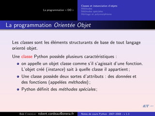 Classes et instanciation d’objets
                                                M´thodes
                                                  e
                      La programmation « OO »
                                                M´thodes sp´ciales
                                                  e          e
                                                H´ritage et polymorphisme
                                                 e



La programmation Orient´e Objet
                       e

  Les classes sont les ´l´ments structurants de base de tout langage
                       ee
  orient´ objet.
        e
  Une classe Python poss`de plusieurs caract´ristiques :
                        e                   e
      on appelle un objet classe comme s’il s’agissait d’une fonction.
      L’objet cr´´ (instance) sait ` quelle classe il appartient ;
                ee                 a
      Une classe poss`de deux sortes d’attributs : des donn´es et
                      e                                    e
      des fonctions (appel´es m´thodes) ;
                          e    e
      Python d´ﬁnit des m´thodes sp´ciales ;
              e          e         e




     Bob Cordeau   robert.cordeau@onera.fr      Notes de cours Python 2007–2008 - v 1.3
 