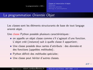 Classes et instanciation d’objets
                                                M´thodes
                                                  e
                      La programmation « OO »
                                                M´thodes sp´ciales
                                                  e          e
                                                H´ritage et polymorphisme
                                                 e



La programmation Orient´e Objet
                       e

  Les classes sont les ´l´ments structurants de base de tout langage
                       ee
  orient´ objet.
        e
  Une classe Python poss`de plusieurs caract´ristiques :
                        e                   e
      on appelle un objet classe comme s’il s’agissait d’une fonction.
      L’objet cr´´ (instance) sait ` quelle classe il appartient ;
                ee                 a
      Une classe poss`de deux sortes d’attributs : des donn´es et
                      e                                    e
      des fonctions (appel´es m´thodes) ;
                          e    e
      Python d´ﬁnit des m´thodes sp´ciales ;
              e          e         e
      Une classe peut h´riter d’autres classes.
                       e


     Bob Cordeau   robert.cordeau@onera.fr      Notes de cours Python 2007–2008 - v 1.3
 