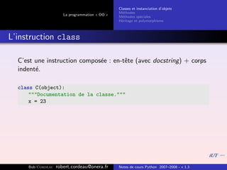 Classes et instanciation d’objets
                                                M´thodes
                                                  e
                      La programmation « OO »
                                                M´thodes sp´ciales
                                                  e          e
                                                H´ritage et polymorphisme
                                                 e



L’instruction class

  C’est une instruction compos´e : en-tˆte (avec docstring) + corps
                              e        e
  indent´.
        e

  class C(object):
      """Documentation de la classe."""
      x = 23




     Bob Cordeau   robert.cordeau@onera.fr      Notes de cours Python 2007–2008 - v 1.3
 