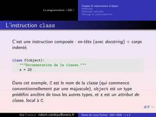 Classes et instanciation d’objets
                                                M´thodes
                                                  e
                      La programmation « OO »
                                                M´thodes sp´ciales
                                                  e          e
                                                H´ritage et polymorphisme
                                                 e



L’instruction class

  C’est une instruction compos´e : en-tˆte (avec docstring) + corps
                              e        e
  indent´.
        e

  class C(object):
      """Documentation de la classe."""
      x = 23


  Dans cet exemple, C est le nom de la classe (qui commence
  conventionnellement par une majuscule), object est un type
  pr´d´ﬁni ancˆtre de tous les autres types, et x est un attribut de
    e e         e
  classe, local ` C.
                a

     Bob Cordeau   robert.cordeau@onera.fr      Notes de cours Python 2007–2008 - v 1.3
 