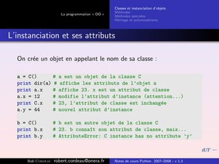 Classes et instanciation d’objets
                                                 M´thodes
                                                   e
                       La programmation « OO »
                                                 M´thodes sp´ciales
                                                   e          e
                                                 H´ritage et polymorphisme
                                                  e



L’instanciation et ses attributs

  On cr´e un objet en appelant le nom de sa classe :
       e

  a = C()          #   a est un objet de la classe C
  print dir(a)     #   affiche les attributs de l’objet a
  print a.x        #   affiche 23. x est un attribut de classe
  a.x = 12         #   modifie l’attribut d’instance (attention...)
  print C.x        #   23, l’attribut de classe est inchang´e
                                                           e
  a.y = 44         #   nouvel attribut d’instance

  b = C()          # b est un autre objet de la classe C
  print b.x        # 23. b conna^t son attribut de classe, mais...
                                ı
  print b.y        # AttributeError: C instance has no attribute ’y’



     Bob Cordeau   robert.cordeau@onera.fr       Notes de cours Python 2007–2008 - v 1.3
 