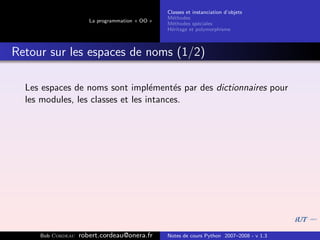 Classes et instanciation d’objets
                                                M´thodes
                                                  e
                      La programmation « OO »
                                                M´thodes sp´ciales
                                                  e          e
                                                H´ritage et polymorphisme
                                                 e



Retour sur les espaces de noms (1/2)

  Les espaces de noms sont impl´ment´s par des dictionnaires pour
                                   e     e
  les modules, les classes et les intances.




     Bob Cordeau   robert.cordeau@onera.fr      Notes de cours Python 2007–2008 - v 1.3
 