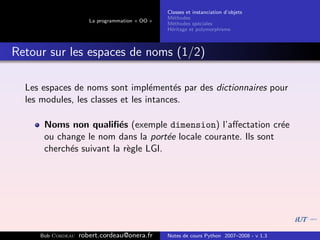 Classes et instanciation d’objets
                                                M´thodes
                                                  e
                      La programmation « OO »
                                                M´thodes sp´ciales
                                                  e          e
                                                H´ritage et polymorphisme
                                                 e



Retour sur les espaces de noms (1/2)

  Les espaces de noms sont impl´ment´s par des dictionnaires pour
                                   e     e
  les modules, les classes et les intances.

      Noms non qualiﬁ´s (exemple dimension) l’aﬀectation cr´e
                         e                                      e
      ou change le nom dans la port´e locale courante. Ils sont
                                     e
      cherch´s suivant la r`gle LGI.
            e              e




     Bob Cordeau   robert.cordeau@onera.fr      Notes de cours Python 2007–2008 - v 1.3
 