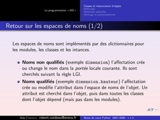 Classes et instanciation d’objets
                                                M´thodes
                                                  e
                      La programmation « OO »
                                                M´thodes sp´ciales
                                                  e          e
                                                H´ritage et polymorphisme
                                                 e



Retour sur les espaces de noms (1/2)

  Les espaces de noms sont impl´ment´s par des dictionnaires pour
                                   e     e
  les modules, les classes et les intances.

      Noms non qualiﬁ´s (exemple dimension) l’aﬀectation cr´e
                         e                                      e
      ou change le nom dans la port´e locale courante. Ils sont
                                     e
      cherch´s suivant la r`gle LGI.
            e              e
      Noms qualiﬁ´s (exemple dimension.hauteur) l’aﬀectation
                     e
      cr´e ou modiﬁe l’attribut dans l’espace de noms de l’objet. Un
        e
      attribut est cherch´ dans l’objet, puis dans toutes les classes
                         e
      dont l’objet d´pend (mais pas dans les modules).
                    e


     Bob Cordeau   robert.cordeau@onera.fr      Notes de cours Python 2007–2008 - v 1.3
 