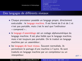 Environnement mat´riel
                                                                        e
                                                     Environnement logiciel
                                                     Langages
                     Introduction ` l’informatique
                                  a                  Production des programmes
                                                     M´thodologie
                                                       e
                                                     Algorithme et programme
                                                     Importance des commentaires


Des langages de diﬀ´rents niveaux
                   e

      Chaque processeur poss`de un langage propre, directement
                              e
      ex´cutable : le langage machine. Il est form´ de 0 et de 1 et
        e                                           e
      n’est pas portable, mais c’est le seul que l’ordinateur
      « comprend » ;
      le langage d’assemblage est un codage alphanum´rique du
                                                         e
      langage machine. Il est plus lisible que le langage machine,
      mais n’est toujours pas portable. On le traduit en langage
      machine par un assembleur ;
      les langages de haut niveau. Souvent normalis´s, ils
                                                   e
      permettent le portage d’une machine ` l’autre. Ils sont
                                           a
      traduits en langage machine par un compilateur ou un
      interpr´teur.
             e
     Bob Cordeau   robert.cordeau@onera.fr           Notes de cours Python 2007–2008 - v 1.3
 