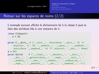 Classes et instanciation d’objets
                                                M´thodes
                                                  e
                      La programmation « OO »
                                                M´thodes sp´ciales
                                                  e          e
                                                H´ritage et polymorphisme
                                                 e



Retour sur les espaces de noms (2/2)

  L’exemple suivant aﬃche le dictionnaire li´ ` la classe C puis la
                                              ea
  liste des attributs li´s ` une instance de C.
                        e a
  class C(object):
      x = 20

  print C.__dict__ # {’__dict__’: <attribute ’__dict__’ of ’C’
      objects>, ’x’: 20, ’__module__’: ’__main__’, ’__weakref__’:
      <attribute ’__weakref__’ of ’C’ objects>, ’__doc__’: None}
  a = C()
  print dir(a)    # [’__class__’, ’__delattr__’, ’__dict__’, ’
      __doc__’, ’__getattribute__’, ’__hash__’, ’__init__’, ’
      __module__’, ’__new__’, ’__reduce__’, ’__reduce_ex__’, ’
      __repr__’, ’__setattr__’, ’__str__’, ’__weakref__’, ’x’]


     Bob Cordeau   robert.cordeau@onera.fr      Notes de cours Python 2007–2008 - v 1.3
 