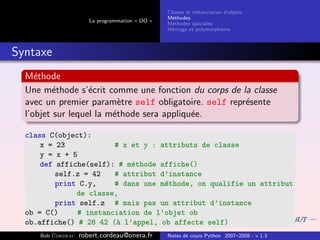 Classes et instanciation d’objets
                                                M´thodes
                                                  e
                      La programmation « OO »
                                                M´thodes sp´ciales
                                                  e          e
                                                H´ritage et polymorphisme
                                                 e



Syntaxe
  M´thode
     e
  Une m´thode s’´crit comme une fonction du corps de la classe
          e        e
  avec un premier param`tre self obligatoire. self repr´sente
                           e                           e
  l’objet sur lequel la m´thode sera appliqu´e.
                         e                  e

  class C(object):
      x = 23             # x et y : attributs de classe
      y = x + 5
      def affiche(self): # m´thode affiche()
                             e
          self.z = 42    # attribut d’instance
          print C.y,     # dans une m´thode, on qualifie un attribut
                                     e
               de classe,
          print self.z # mais pas un attribut d’instance
  ob = C()      # instanciation de l’objet ob
  ob.affiche() # 28 42 (` l’appel, ob affecte self)
                         a
     Bob Cordeau   robert.cordeau@onera.fr      Notes de cours Python 2007–2008 - v 1.3
 