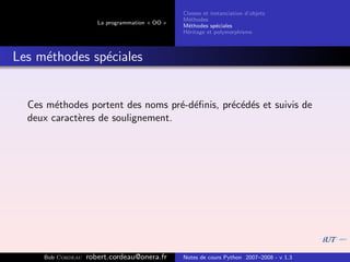 Classes et instanciation d’objets
                                                M´thodes
                                                  e
                      La programmation « OO »
                                                M´thodes sp´ciales
                                                  e          e
                                                H´ritage et polymorphisme
                                                 e



Les m´thodes sp´ciales
     e         e


  Ces m´thodes portent des noms pr´-d´ﬁnis, pr´c´d´s et suivis de
        e                          e e        e e e
  deux caract`res de soulignement.
             e




     Bob Cordeau   robert.cordeau@onera.fr      Notes de cours Python 2007–2008 - v 1.3
 