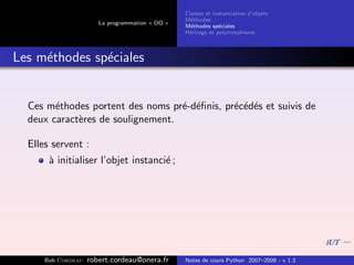 Classes et instanciation d’objets
                                                 M´thodes
                                                   e
                       La programmation « OO »
                                                 M´thodes sp´ciales
                                                   e          e
                                                 H´ritage et polymorphisme
                                                  e



Les m´thodes sp´ciales
     e         e


  Ces m´thodes portent des noms pr´-d´ﬁnis, pr´c´d´s et suivis de
        e                          e e        e e e
  deux caract`res de soulignement.
             e

  Elles servent :
       ` initialiser l’objet instanci´ ;
       a                             e




      Bob Cordeau   robert.cordeau@onera.fr      Notes de cours Python 2007–2008 - v 1.3
 