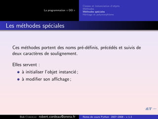 Classes et instanciation d’objets
                                                 M´thodes
                                                   e
                       La programmation « OO »
                                                 M´thodes sp´ciales
                                                   e          e
                                                 H´ritage et polymorphisme
                                                  e



Les m´thodes sp´ciales
     e         e


  Ces m´thodes portent des noms pr´-d´ﬁnis, pr´c´d´s et suivis de
        e                          e e        e e e
  deux caract`res de soulignement.
             e

  Elles servent :
       ` initialiser l’objet instanci´ ;
       a                             e
       ` modiﬁer son aﬃchage ;
       a




      Bob Cordeau   robert.cordeau@onera.fr      Notes de cours Python 2007–2008 - v 1.3
 