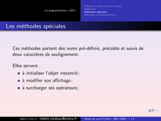 Classes et instanciation d’objets
                                                 M´thodes
                                                   e
                       La programmation « OO »
                                                 M´thodes sp´ciales
                                                   e          e
                                                 H´ritage et polymorphisme
                                                  e



Les m´thodes sp´ciales
     e         e


  Ces m´thodes portent des noms pr´-d´ﬁnis, pr´c´d´s et suivis de
        e                          e e        e e e
  deux caract`res de soulignement.
             e

  Elles servent :
       ` initialiser l’objet instanci´ ;
       a                             e
       ` modiﬁer son aﬃchage ;
       a
       ` surcharger ses op´rateurs ;
       a                  e




      Bob Cordeau   robert.cordeau@onera.fr      Notes de cours Python 2007–2008 - v 1.3
 