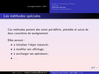 Classes et instanciation d’objets
                                                 M´thodes
                                                   e
                       La programmation « OO »
                                                 M´thodes sp´ciales
                                                   e          e
                                                 H´ritage et polymorphisme
                                                  e



Les m´thodes sp´ciales
     e         e


  Ces m´thodes portent des noms pr´-d´ﬁnis, pr´c´d´s et suivis de
        e                          e e        e e e
  deux caract`res de soulignement.
             e

  Elles servent :
       ` initialiser l’objet instanci´ ;
       a                             e
       ` modiﬁer son aﬃchage ;
       a
       ` surcharger ses op´rateurs ;
       a                  e
       ...



      Bob Cordeau   robert.cordeau@onera.fr      Notes de cours Python 2007–2008 - v 1.3
 