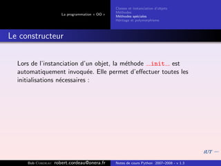 Classes et instanciation d’objets
                                                M´thodes
                                                  e
                      La programmation « OO »
                                                M´thodes sp´ciales
                                                  e          e
                                                H´ritage et polymorphisme
                                                 e



Le constructeur


  Lors de l’instanciation d’un objet, la m´thode init est
                                          e
  automatiquement invoqu´e. Elle permet d’eﬀectuer toutes les
                              e
  initialisations n´cessaires :
                   e




     Bob Cordeau   robert.cordeau@onera.fr      Notes de cours Python 2007–2008 - v 1.3
 