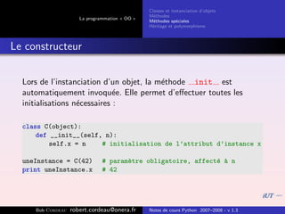 Classes et instanciation d’objets
                                                M´thodes
                                                  e
                      La programmation « OO »
                                                M´thodes sp´ciales
                                                  e          e
                                                H´ritage et polymorphisme
                                                 e



Le constructeur


  Lors de l’instanciation d’un objet, la m´thode init est
                                          e
  automatiquement invoqu´e. Elle permet d’eﬀectuer toutes les
                              e
  initialisations n´cessaires :
                   e

  class C(object):
      def __init__(self, n):
          self.x = n    # initialisation de l’attribut d’instance x

  uneInstance = C(42)          # param`tre obligatoire, affect´ ` n
                                      e                       e a
  print uneInstance.x          # 42




     Bob Cordeau   robert.cordeau@onera.fr      Notes de cours Python 2007–2008 - v 1.3
 