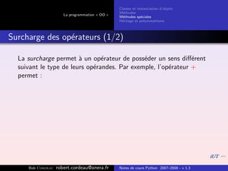 Classes et instanciation d’objets
                                                M´thodes
                                                  e
                      La programmation « OO »
                                                M´thodes sp´ciales
                                                  e          e
                                                H´ritage et polymorphisme
                                                 e



Surcharge des op´rateurs (1/2)
                e

  La surcharge permet ` un op´rateur de poss´der un sens diﬀ´rent
                        a       e             e                e
  suivant le type de leurs op´randes. Par exemple, l’op´rateur +
                             e                         e
  permet :




     Bob Cordeau   robert.cordeau@onera.fr      Notes de cours Python 2007–2008 - v 1.3
 
