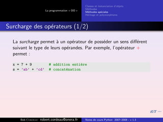 Classes et instanciation d’objets
                                                M´thodes
                                                  e
                      La programmation « OO »
                                                M´thodes sp´ciales
                                                  e          e
                                                H´ritage et polymorphisme
                                                 e



Surcharge des op´rateurs (1/2)
                e

  La surcharge permet ` un op´rateur de poss´der un sens diﬀ´rent
                        a       e             e                e
  suivant le type de leurs op´randes. Par exemple, l’op´rateur +
                             e                         e
  permet :

  x = 7 + 9             # addition enti`re
                                        e
  s = ’ab’ + ’cd’       # concat´nation
                                e




     Bob Cordeau   robert.cordeau@onera.fr      Notes de cours Python 2007–2008 - v 1.3
 