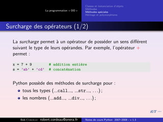 Classes et instanciation d’objets
                                                    M´thodes
                                                      e
                      La programmation « OO »
                                                    M´thodes sp´ciales
                                                      e          e
                                                    H´ritage et polymorphisme
                                                     e



Surcharge des op´rateurs (1/2)
                e

  La surcharge permet ` un op´rateur de poss´der un sens diﬀ´rent
                        a       e             e                e
  suivant le type de leurs op´randes. Par exemple, l’op´rateur +
                             e                         e
  permet :

  x = 7 + 9             # addition enti`re
                                        e
  s = ’ab’ + ’cd’       # concat´nation
                                e


  Python poss`de des m´thodes de surcharge pour :
             e        e
      tous les types ( call ,                   str , . . .) ;
      les nombres ( add ,               div , . . .) ;



     Bob Cordeau   robert.cordeau@onera.fr          Notes de cours Python 2007–2008 - v 1.3
 