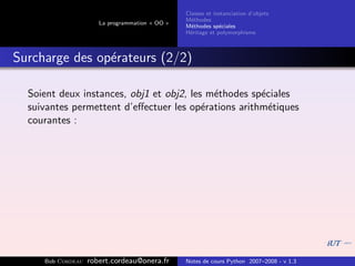 Classes et instanciation d’objets
                                                M´thodes
                                                  e
                      La programmation « OO »
                                                M´thodes sp´ciales
                                                  e          e
                                                H´ritage et polymorphisme
                                                 e



Surcharge des op´rateurs (2/2)
                e

  Soient deux instances, obj1 et obj2, les m´thodes sp´ciales
                                            e         e
  suivantes permettent d’eﬀectuer les op´rations arithm´tiques
                                          e             e
  courantes :




     Bob Cordeau   robert.cordeau@onera.fr      Notes de cours Python 2007–2008 - v 1.3
 