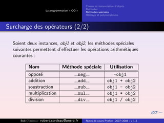 Classes et instanciation d’objets
                                                M´thodes
                                                  e
                      La programmation « OO »
                                                M´thodes sp´ciales
                                                  e          e
                                                H´ritage et polymorphisme
                                                 e



Surcharge des op´rateurs (2/2)
                e

  Soient deux instances, obj1 et obj2, les m´thodes sp´ciales
                                            e         e
  suivantes permettent d’eﬀectuer les op´rations arithm´tiques
                                          e             e
  courantes :

         Nom                     M´thode sp´ciale
                                  e        e                       Utilisation
         oppos´ e                     neg                           -obj1
         addition                     add                         obj1 + obj2
         soustraction                 sub                         obj1 - obj2
         multiplication               mul                         obj1 * obj2
         division                     div                         obj1 / obj2



     Bob Cordeau   robert.cordeau@onera.fr      Notes de cours Python 2007–2008 - v 1.3
 